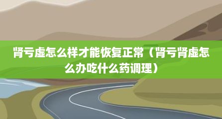 肾亏虚怎么样才能恢复正常（肾亏肾虚怎么办吃什么药调理）