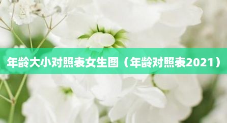 年龄大小对照表女生图（年龄对照表2021）