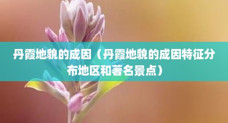 丹霞地貌的成因（丹霞地貌的成因特征分布地区和著名景点）