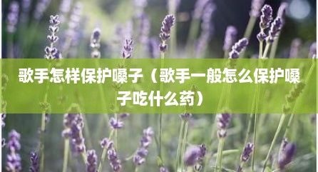 歌手怎样保护嗓子（歌手一般怎么保护嗓子吃什么药）