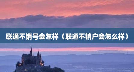 联通不销号会怎样（联通不销户会怎么样）