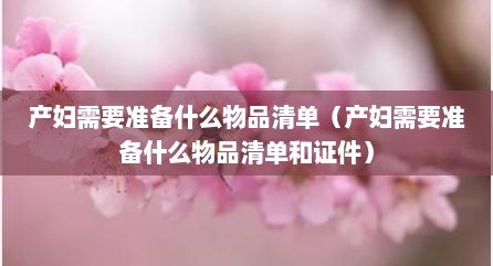 产妇需要准备什么物品清单（产妇需要准备什么物品清单和证件）