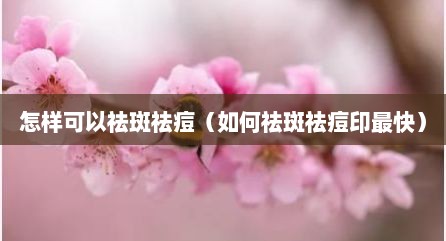 怎样可以祛斑祛痘（如何祛斑祛痘印最快）