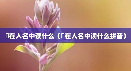 迺在人名中读什么（迺在人名中读什么拼音）