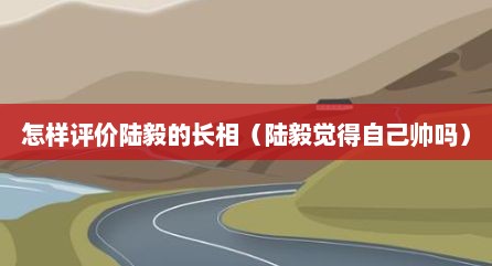 怎样评价陆毅的长相（陆毅觉得自己帅吗）