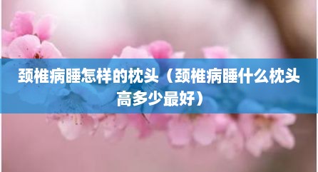 颈椎病睡怎样的枕头（颈椎病睡什么枕头高多少最好）
