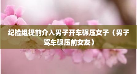 纪检组提前介入男子开车碾压女子（男子驾车碾压前女友）