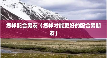 怎样配合男友（怎样才能更好的配合男朋友）