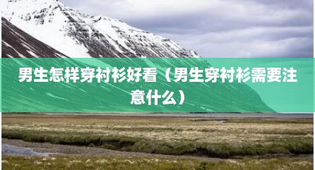 男生怎样穿衬衫好看（男生穿衬衫需要注意什么）