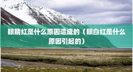 眼睛红是什么原因造成的（眼白红是什么原因引起的）