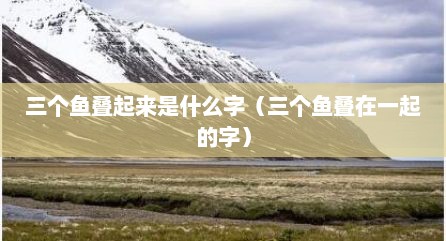 三个鱼叠起来是什么字（三个鱼叠在一起的字）