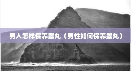 男人怎样保养睾丸（男性如何保养睾丸）