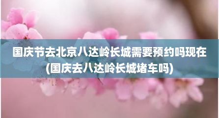 国庆节去北京八达岭长城需要预约吗现在(国庆去八达岭长城堵车吗)
