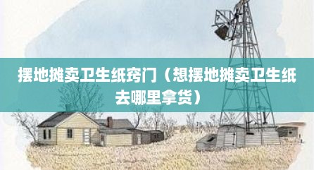 摆地摊卖卫生纸窍门（想摆地摊卖卫生纸去哪里拿货）