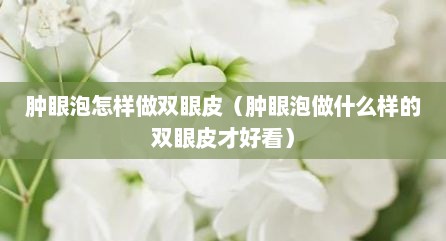 肿眼泡怎样做双眼皮（肿眼泡做什么样的双眼皮才好看）