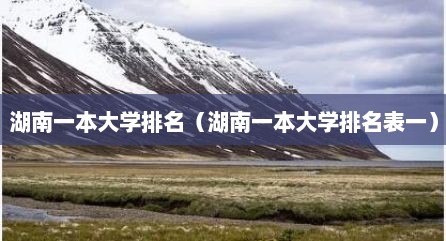 湖南一本大学排名（湖南一本大学排名表一）