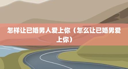 怎样让已婚男人爱上你（怎么让已婚男爱上你）