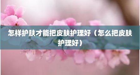 怎样护肤才能把皮肤护理好（怎么把皮肤护理好）
