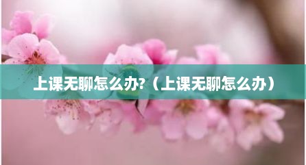 上课无聊怎么办?（上课无聊怎么办）