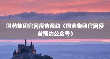 国药集团官网疫苗预约（国药集团官网疫苗预约公众号）