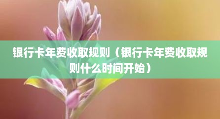 银行卡年费收取规则（银行卡年费收取规则什么时间开始）