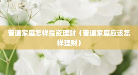 普通家庭怎样投资理财（普通家庭应该怎样理财）