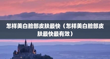 怎样美白脸部皮肤最快（怎样美白脸部皮肤最快最有效）