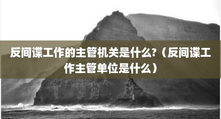 反间谍工作的主管机关是什么?（反间谍工作主管单位是什么）