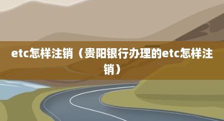 etc怎样注销（贵阳银行办理的etc怎样注销）