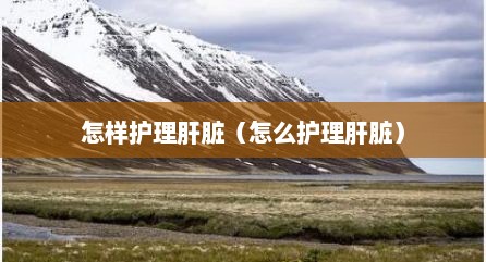 怎样护理肝脏（怎么护理肝脏）