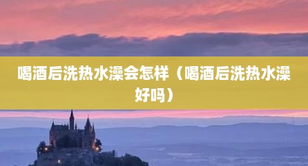 喝酒后洗热水澡会怎样（喝酒后洗热水澡好吗）