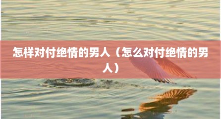 怎样对付绝情的男人（怎么对付绝情的男人）