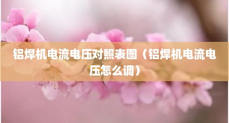 铝焊机电流电压对照表图（铝焊机电流电压怎么调）