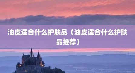 油皮适合什么护肤品（油皮适合什么护肤品推荐）