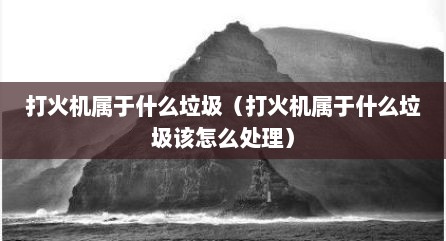 打火机属于什么垃圾（打火机属于什么垃圾该怎么处理）