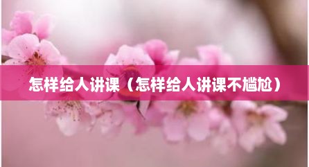 怎样给人讲课（怎样给人讲课不尴尬）
