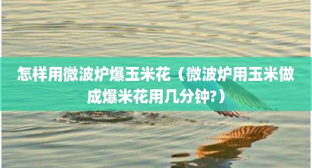 怎样用微波炉爆玉米花（微波炉用玉米做成爆米花用几分钟?）