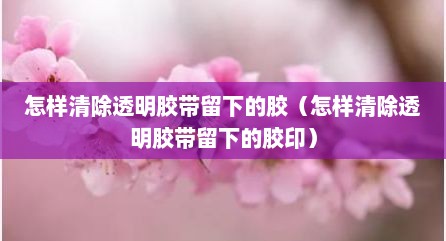 怎样清除透明胶带留下的胶（怎样清除透明胶带留下的胶印）