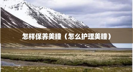 怎样保养美瞳（怎么护理美瞳）