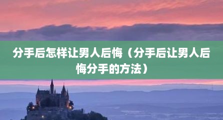分手后怎样让男人后悔（分手后让男人后悔分手的方法）