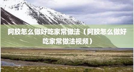 阿胶怎么做好吃家常做法（阿胶怎么做好吃家常做法视频）