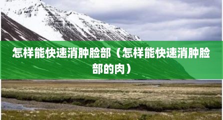 怎样能快速消肿脸部（怎样能快速消肿脸部的肉）