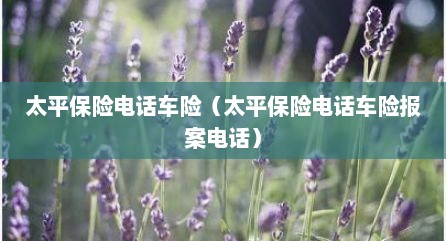 太平保险电话车险（太平保险电话车险报案电话）