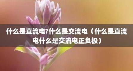什么是直流电?什么是交流电（什么是直流电什么是交流电正负极）