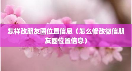 怎样改朋友圈位置信息（怎么修改微信朋友圈位置信息）