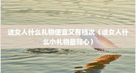 送女人什么礼物便宜又有档次（送女人什么小礼物最贴心）