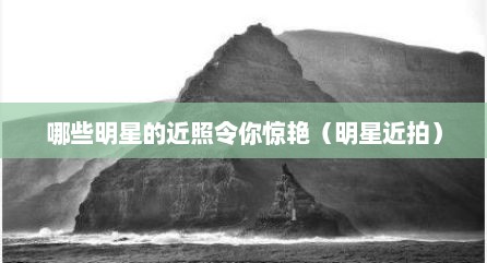 哪些明星的近照令你惊艳（明星近拍）