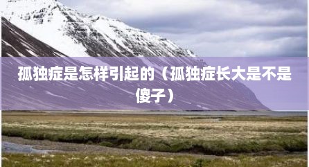 孤独症是怎样引起的（孤独症长大是不是傻子）