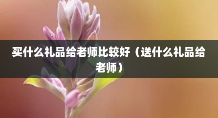 买什么礼品给老师比较好（送什么礼品给老师）