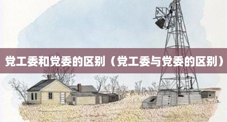 党工委和党委的区别（党工委与党委的区别）